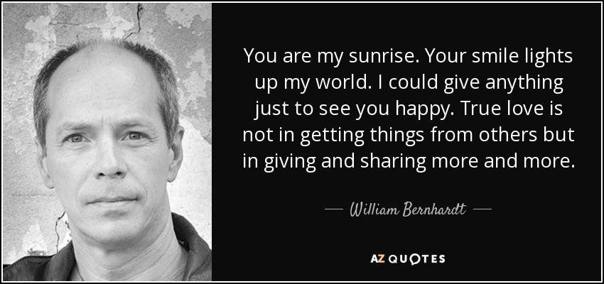 You are my sunrise. Your smile lights up my world. I could give anything just to see you happy. True love is not in getting things from others but in giving and sharing more and more. - William Bernhardt