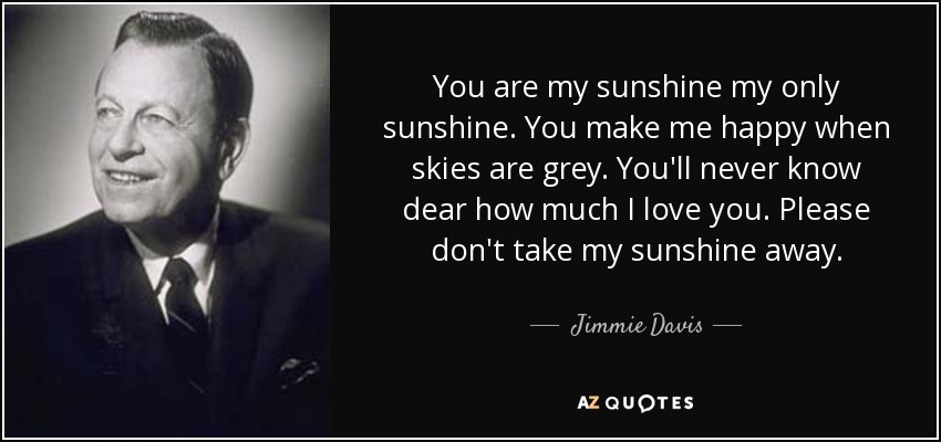You are my sunshine my only sunshine. You make me happy when skies are grey. You'll never know dear how much I love you. Please don't take my sunshine away. - Jimmie Davis