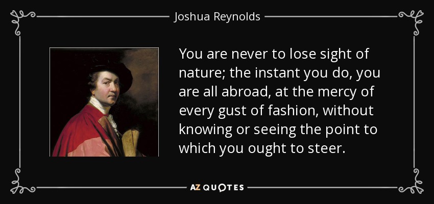 You are never to lose sight of nature; the instant you do, you are all abroad, at the mercy of every gust of fashion, without knowing or seeing the point to which you ought to steer. - Joshua Reynolds
