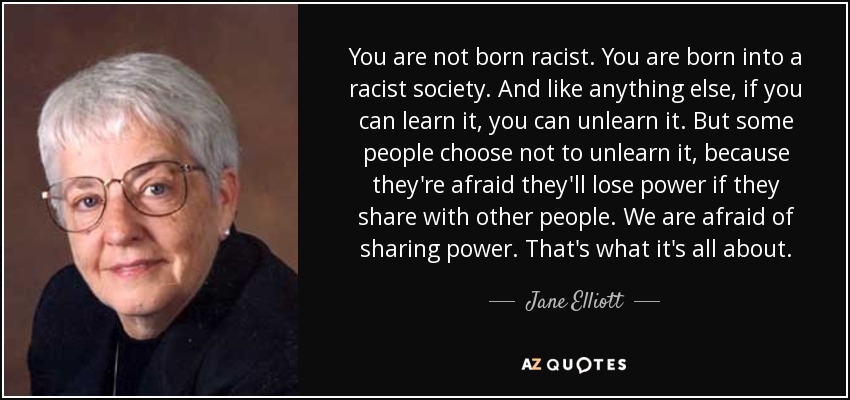 You are not born racist. You are born into a racist society. And like anything else, if you can learn it, you can unlearn it. But some people choose not to unlearn it, because they're afraid they'll lose power if they share with other people. We are afraid of sharing power. That's what it's all about. - Jane Elliott
