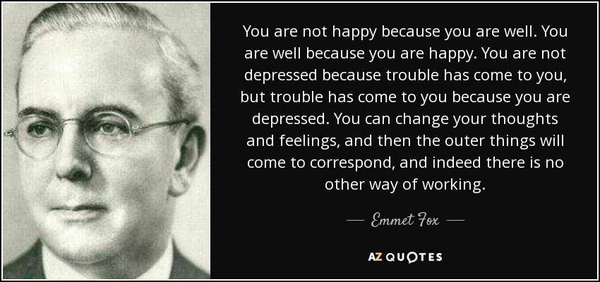 You are not happy because you are well. You are well because you are happy. You are not depressed because trouble has come to you, but trouble has come to you because you are depressed. You can change your thoughts and feelings, and then the outer things will come to correspond, and indeed there is no other way of working. - Emmet Fox