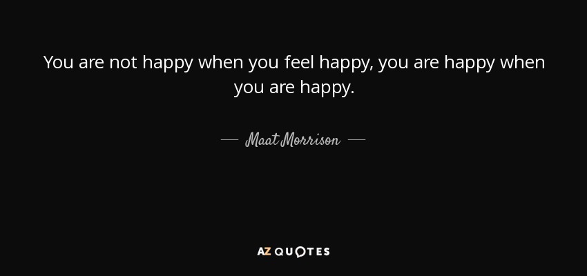 You are not happy when you feel happy, you are happy when you are happy. - Maat Morrison