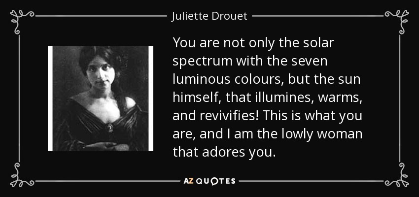 You are not only the solar spectrum with the seven luminous colours, but the sun himself, that illumines, warms, and revivifies! This is what you are, and I am the lowly woman that adores you. - Juliette Drouet