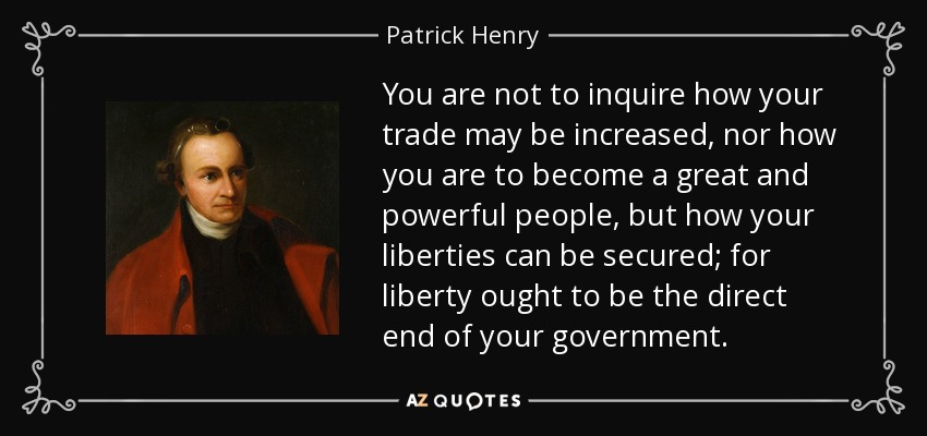 You are not to inquire how your trade may be increased, nor how you are to become a great and powerful people, but how your liberties can be secured; for liberty ought to be the direct end of your government. - Patrick Henry