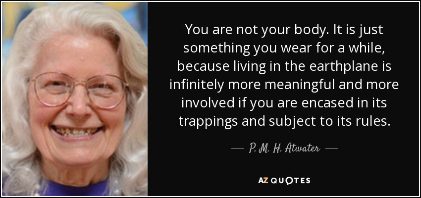 You are not your body. It is just something you wear for a while, because living in the earthplane is infinitely more meaningful and more involved if you are encased in its trappings and subject to its rules. - P. M. H. Atwater