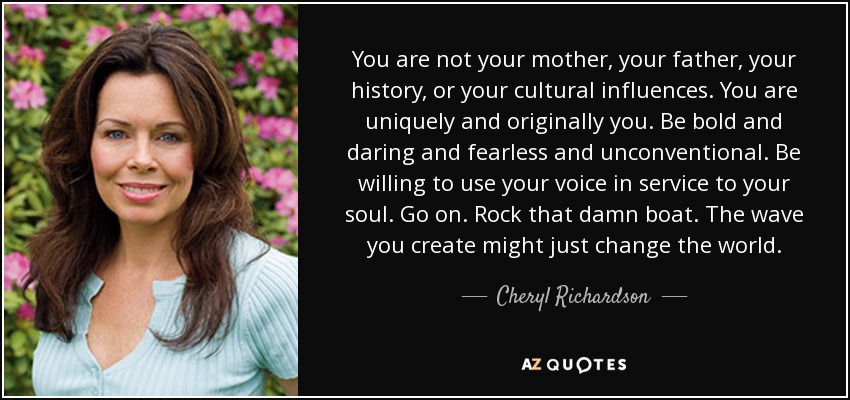 You are not your mother, your father, your history, or your cultural influences. You are uniquely and originally you. Be bold and daring and fearless and unconventional. Be willing to use your voice in service to your soul. Go on. Rock that damn boat. The wave you create might just change the world. - Cheryl Richardson