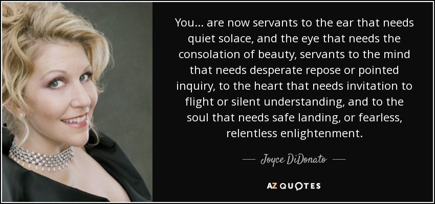 You... are now servants to the ear that needs quiet solace, and the eye that needs the consolation of beauty, servants to the mind that needs desperate repose or pointed inquiry, to the heart that needs invitation to flight or silent understanding, and to the soul that needs safe landing, or fearless, relentless enlightenment. - Joyce DiDonato