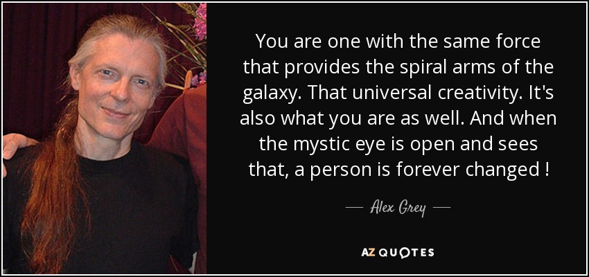 You are one with the same force that provides the spiral arms of the galaxy. That universal creativity. It's also what you are as well. And when the mystic eye is open and sees that, a person is forever changed ! - Alex Grey