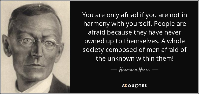 You are only afriad if you are not in harmony with yourself. People are afraid because they have never owned up to themselves. A whole society composed of men afraid of the unknown within them! - Hermann Hesse