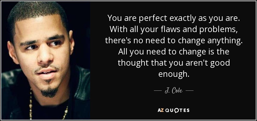 You are perfect exactly as you are. With all your flaws and problems, there's no need to change anything. All you need to change is the thought that you aren't good enough. - J. Cole