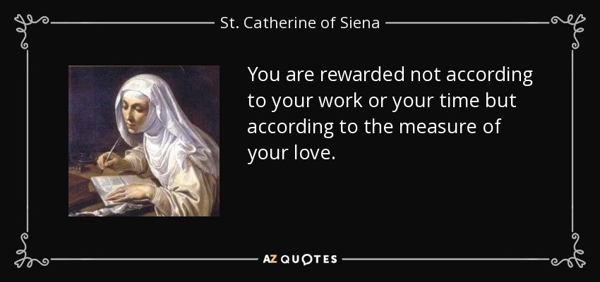 You are rewarded not according to your work or your time but according to the measure of your love. - St. Catherine of Siena