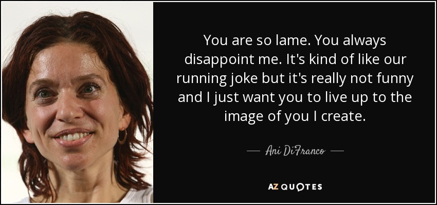 You are so lame. You always disappoint me. It's kind of like our running joke but it's really not funny and I just want you to live up to the image of you I create. - Ani DiFranco