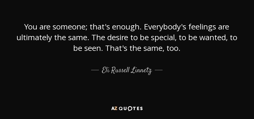 You are someone; that's enough. Everybody's feelings are ultimately the same. The desire to be special, to be wanted, to be seen. That's the same, too. - Eli Russell Linnetz