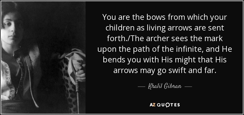 You are the bows from which your children as living arrows are sent forth./The archer sees the mark upon the path of the infinite, and He bends you with His might that His arrows may go swift and far. - Khalil Gibran