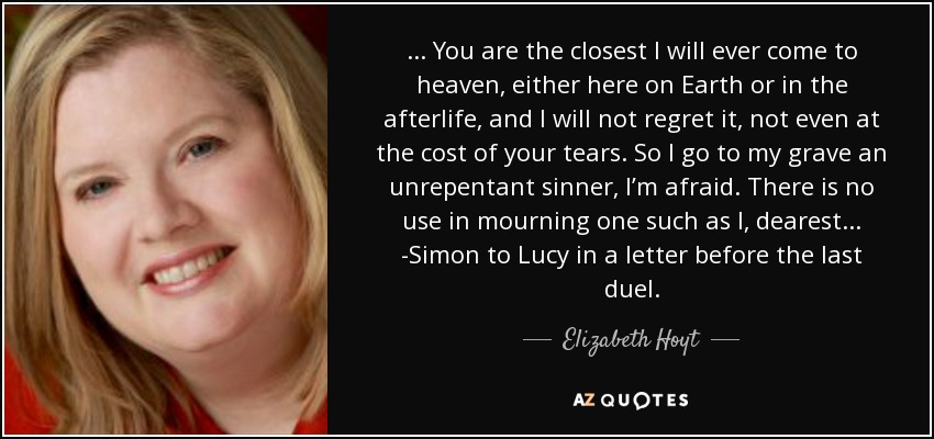 ... You are the closest I will ever come to heaven, either here on Earth or in the afterlife, and I will not regret it, not even at the cost of your tears. So I go to my grave an unrepentant sinner, I’m afraid. There is no use in mourning one such as I, dearest... -Simon to Lucy in a letter before the last duel. - Elizabeth Hoyt