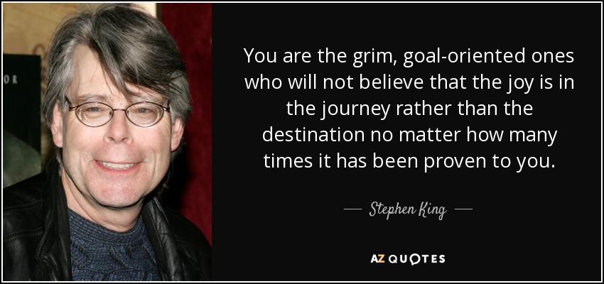 You are the grim, goal-oriented ones who will not believe that the joy is in the journey rather than the destination no matter how many times it has been proven to you. - Stephen King
