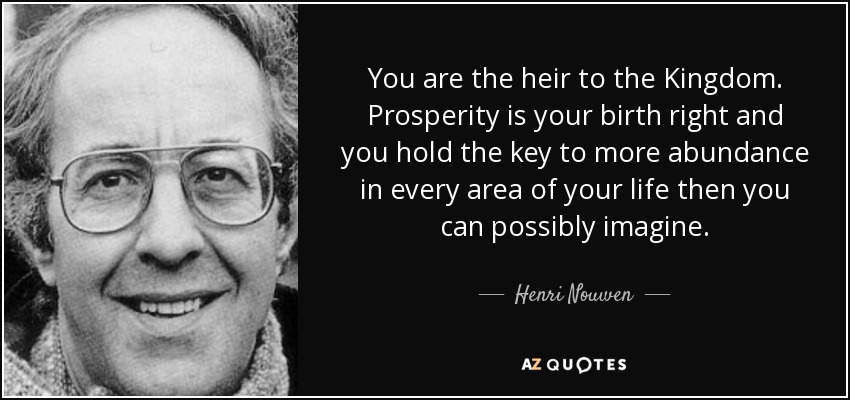 You are the heir to the Kingdom. Prosperity is your birth right and you hold the key to more abundance in every area of your life then you can possibly imagine. - Henri Nouwen