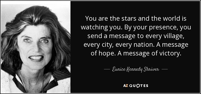 You are the stars and the world is watching you. By your presence, you send a message to every village, every city, every nation. A message of hope. A message of victory. - Eunice Kennedy Shriver