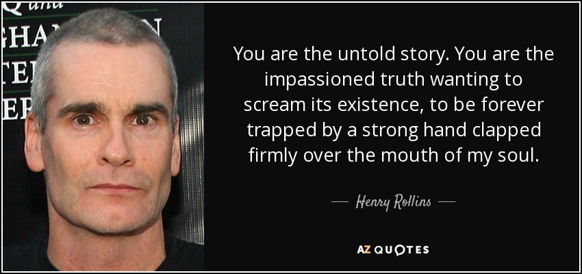 You are the untold story. You are the impassioned truth wanting to scream its existence, to be forever trapped by a strong hand clapped firmly over the mouth of my soul. - Henry Rollins