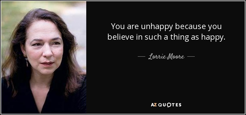 You are unhappy because you believe in such a thing as happy. - Lorrie Moore