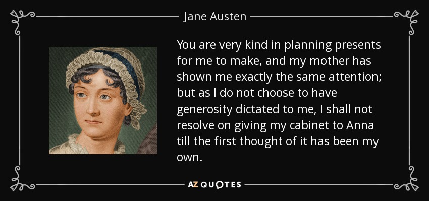 You are very kind in planning presents for me to make, and my mother has shown me exactly the same attention; but as I do not choose to have generosity dictated to me, I shall not resolve on giving my cabinet to Anna till the first thought of it has been my own. - Jane Austen