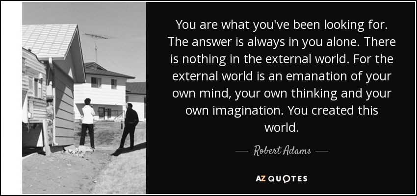 You are what you've been looking for. The answer is always in you alone. There is nothing in the external world. For the external world is an emanation of your own mind, your own thinking and your own imagination. You created this world. - Robert Adams