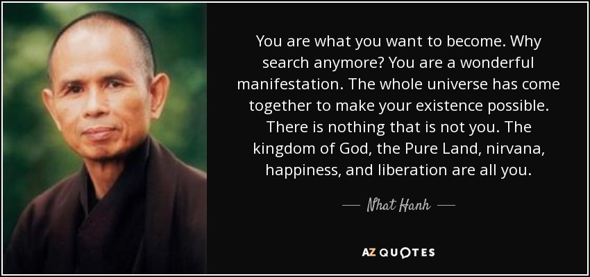 You are what you want to become. Why search anymore? You are a wonderful manifestation. The whole universe has come together to make your existence possible. There is nothing that is not you. The kingdom of God, the Pure Land, nirvana, happiness, and liberation are all you. - Nhat Hanh