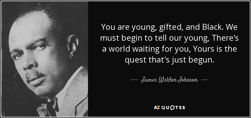 You are young, gifted, and Black. We must begin to tell our young, There's a world waiting for you, Yours is the quest that's just begun. - James Weldon Johnson