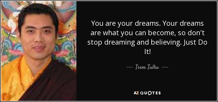 You are your dreams. Your dreams are what you can become, so don't stop dreaming and believing. Just Do It! - Tsem Tulku