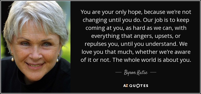 You are your only hope, because we're not changing until you do. Our job is to keep coming at you, as hard as we can, with everything that angers, upsets, or repulses you, until you understand. We love you that much, whether we're aware of it or not. The whole world is about you. - Byron Katie