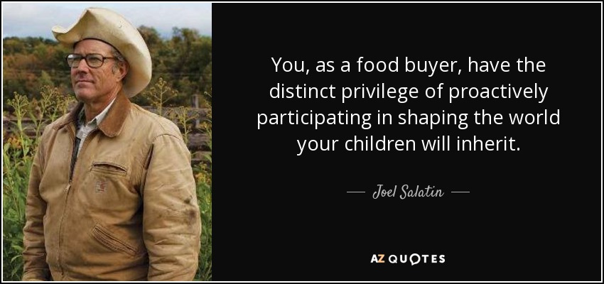 You, as a food buyer, have the distinct privilege of proactively participating in shaping the world your children will inherit. - Joel Salatin
