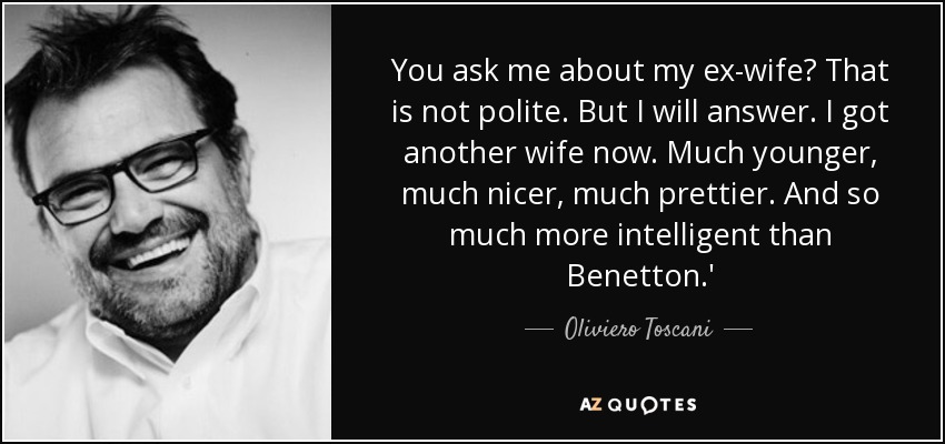 You ask me about my ex-wife? That is not polite. But I will answer. I got another wife now. Much younger, much nicer, much prettier. And so much more intelligent than Benetton.' - Oliviero Toscani