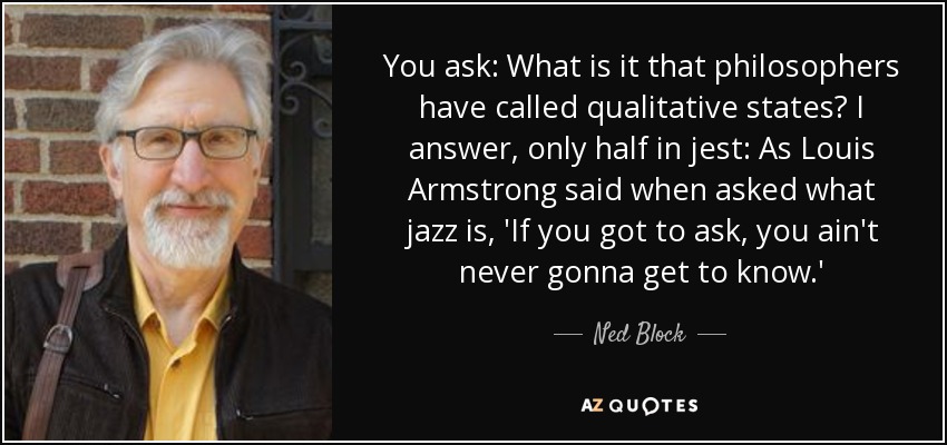 You ask: What is it that philosophers have called qualitative states? I answer, only half in jest: As Louis Armstrong said when asked what jazz is, 'If you got to ask, you ain't never gonna get to know.' - Ned Block