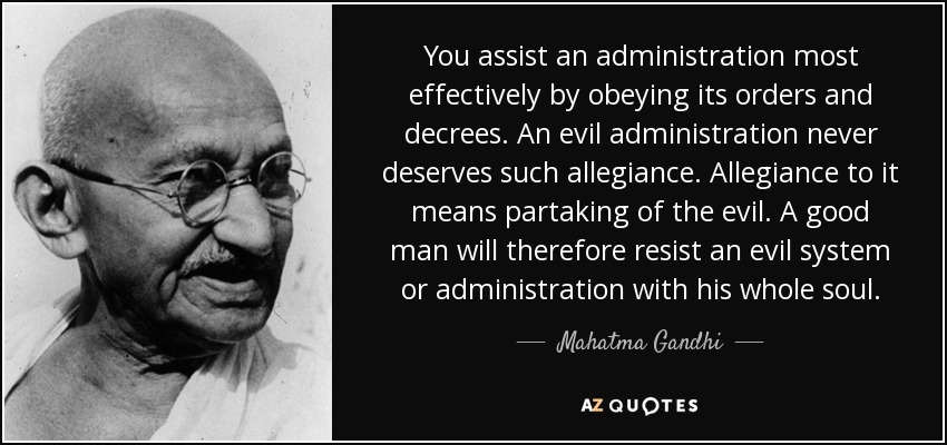 You assist an administration most effectively by obeying its orders and decrees. An evil administration never deserves such allegiance. Allegiance to it means partaking of the evil. A good man will therefore resist an evil system or administration with his whole soul. - Mahatma Gandhi