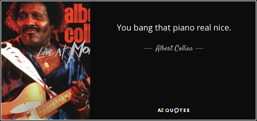 You bang that piano real nice. - Albert Collins