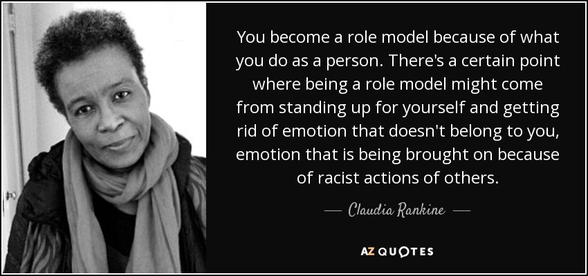 You become a role model because of what you do as a person. There's a certain point where being a role model might come from standing up for yourself and getting rid of emotion that doesn't belong to you, emotion that is being brought on because of racist actions of others. - Claudia Rankine