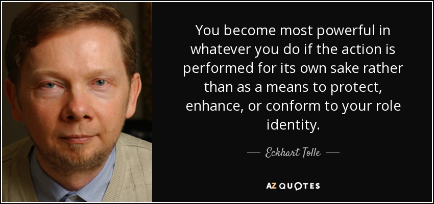 You become most powerful in whatever you do if the action is performed for its own sake rather than as a means to protect, enhance, or conform to your role identity. - Eckhart Tolle