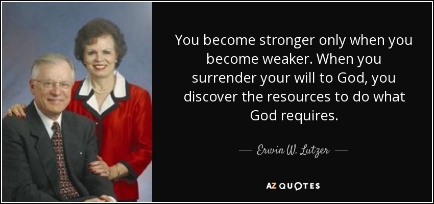 You become stronger only when you become weaker. When you surrender your will to God, you discover the resources to do what God requires. - Erwin W. Lutzer