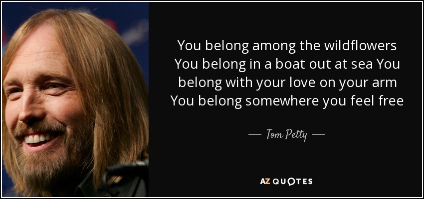 You belong among the wildflowers You belong in a boat out at sea You belong with your love on your arm You belong somewhere you feel free - Tom Petty