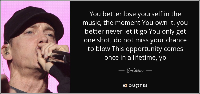 You better lose yourself in the music, the moment You own it, you better never let it go You only get one shot, do not miss your chance to blow This opportunity comes once in a lifetime, yo - Eminem