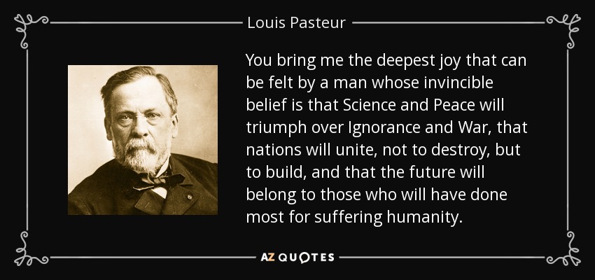 You bring me the deepest joy that can be felt by a man whose invincible belief is that Science and Peace will triumph over Ignorance and War, that nations will unite, not to destroy, but to build, and that the future will belong to those who will have done most for suffering humanity. - Louis Pasteur