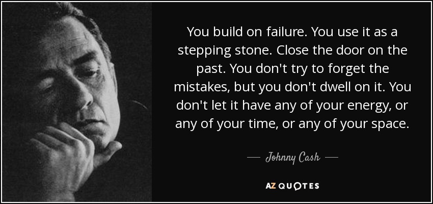 You build on failure. You use it as a stepping stone. Close the door on the past. You don't try to forget the mistakes, but you don't dwell on it. You don't let it have any of your energy, or any of your time, or any of your space. - Johnny Cash