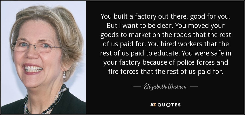 You built a factory out there, good for you. But I want to be clear. You moved your goods to market on the roads that the rest of us paid for. You hired workers that the rest of us paid to educate. You were safe in your factory because of police forces and fire forces that the rest of us paid for. - Elizabeth Warren