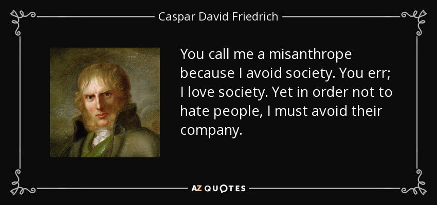 You call me a misanthrope because I avoid society. You err; I love society. Yet in order not to hate people, I must avoid their company. - Caspar David Friedrich