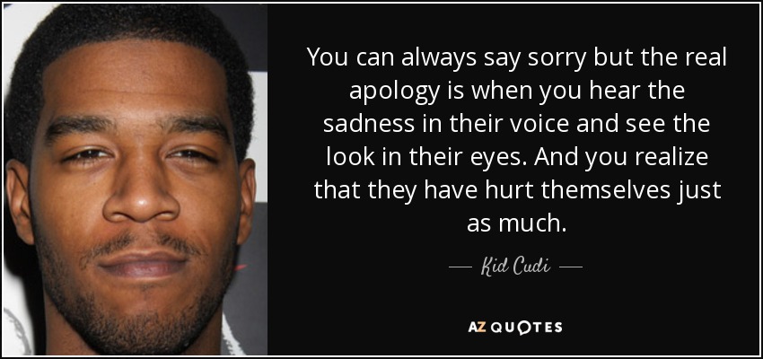 You can always say sorry but the real apology is when you hear the sadness in their voice and see the look in their eyes. And you realize that they have hurt themselves just as much. - Kid Cudi