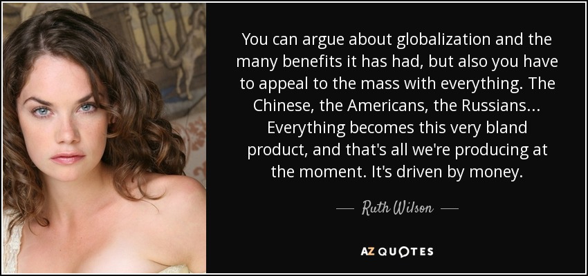 You can argue about globalization and the many benefits it has had, but also you have to appeal to the mass with everything. The Chinese, the Americans, the Russians... Everything becomes this very bland product, and that's all we're producing at the moment. It's driven by money. - Ruth Wilson