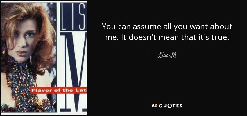 You can assume all you want about me. It doesn't mean that it's true. - Lisa M