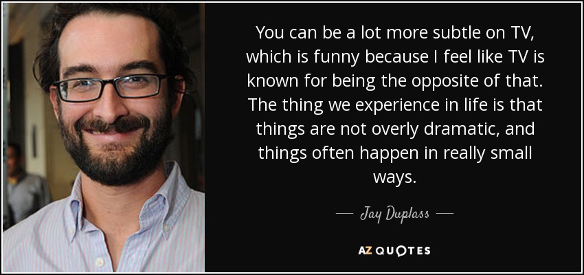 You can be a lot more subtle on TV, which is funny because I feel like TV is known for being the opposite of that. The thing we experience in life is that things are not overly dramatic, and things often happen in really small ways. - Jay Duplass
