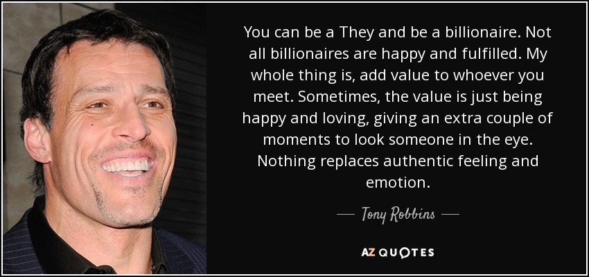 You can be a They and be a billionaire. Not all billionaires are happy and fulfilled. My whole thing is, add value to whoever you meet. Sometimes, the value is just being happy and loving, giving an extra couple of moments to look someone in the eye. Nothing replaces authentic feeling and emotion. - Tony Robbins