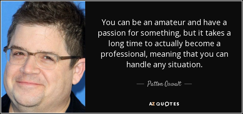 You can be an amateur and have a passion for something, but it takes a long time to actually become a professional, meaning that you can handle any situation. - Patton Oswalt